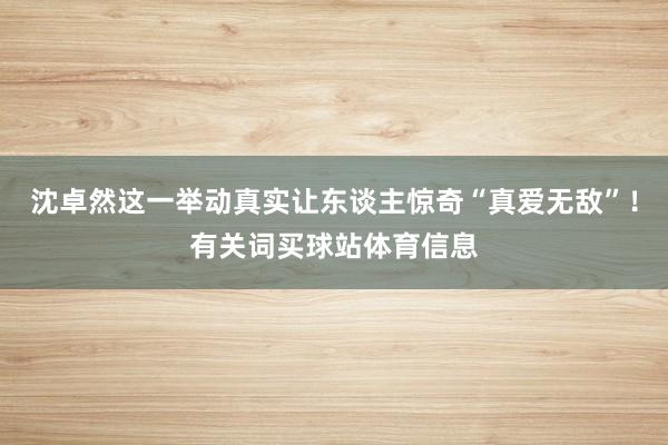 沈卓然这一举动真实让东谈主惊奇“真爱无敌”！有关词买球站体育信息
