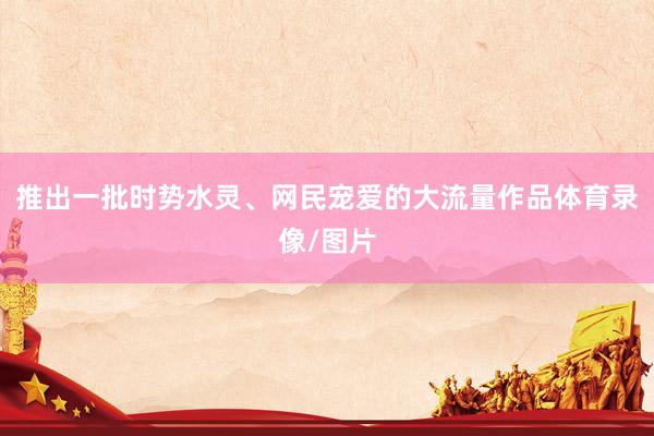 推出一批时势水灵、网民宠爱的大流量作品体育录像/图片