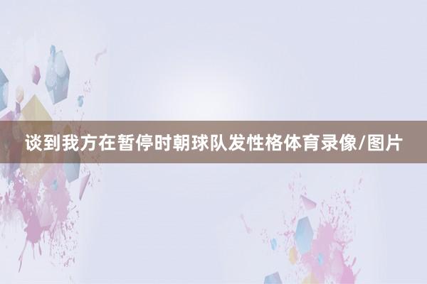 谈到我方在暂停时朝球队发性格体育录像/图片