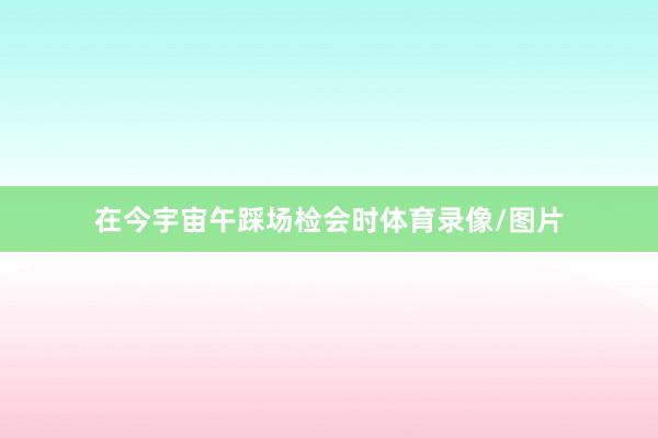 在今宇宙午踩场检会时体育录像/图片
