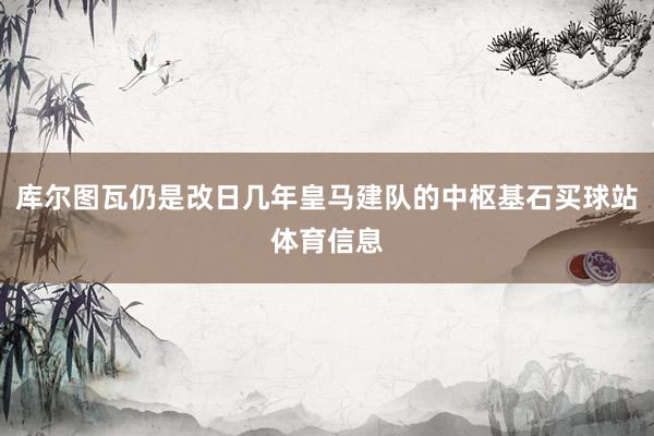 库尔图瓦仍是改日几年皇马建队的中枢基石买球站体育信息