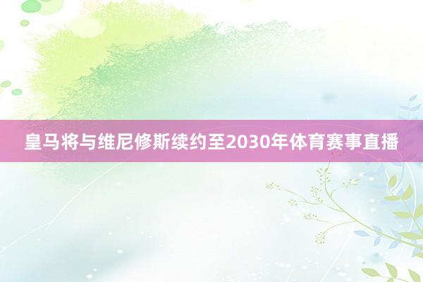 皇马将与维尼修斯续约至2030年体育赛事直播