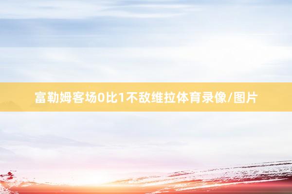 富勒姆客场0比1不敌维拉体育录像/图片