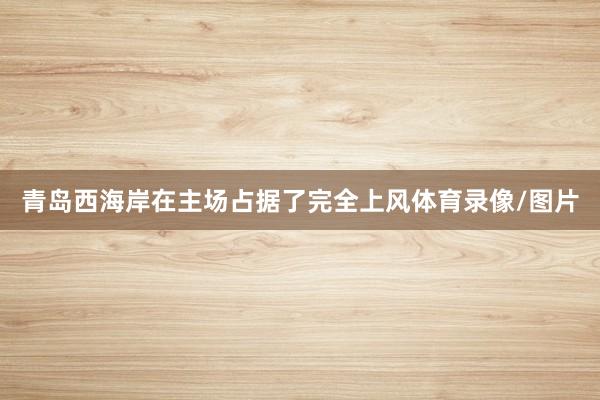 青岛西海岸在主场占据了完全上风体育录像/图片