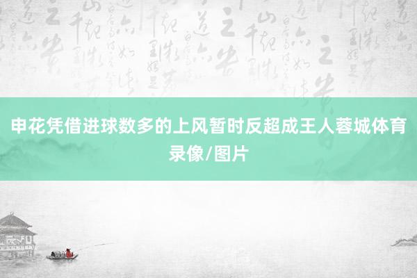 申花凭借进球数多的上风暂时反超成王人蓉城体育录像/图片