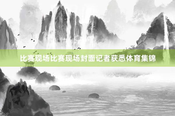 比赛现场比赛现场封面记者获悉体育集锦