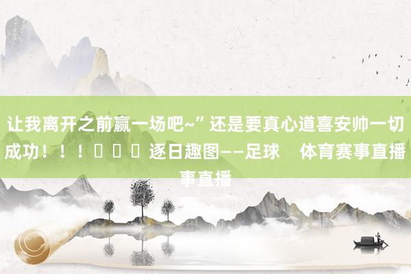 让我离开之前赢一场吧~”还是要真心道喜安帅一切成功！！！			逐日趣图——足球    体育赛事直播