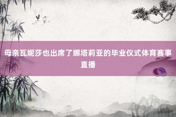 母亲瓦妮莎也出席了娜塔莉亚的毕业仪式体育赛事直播
