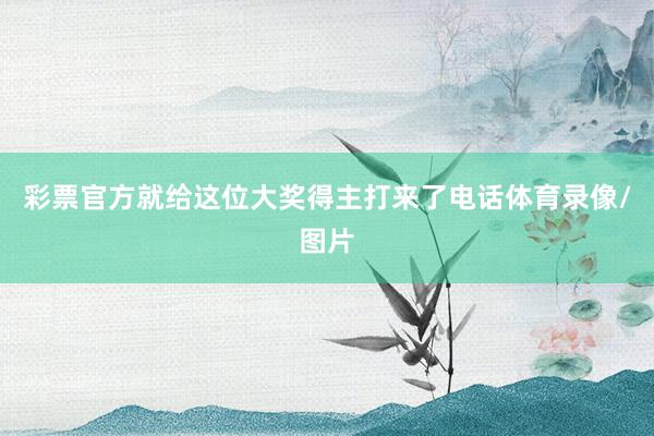 彩票官方就给这位大奖得主打来了电话体育录像/图片