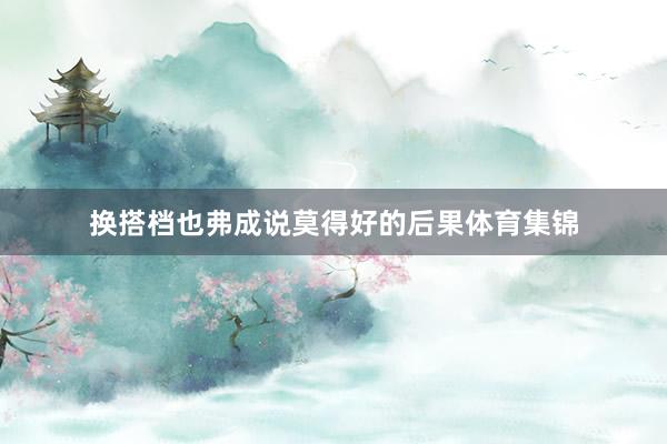 换搭档也弗成说莫得好的后果体育集锦