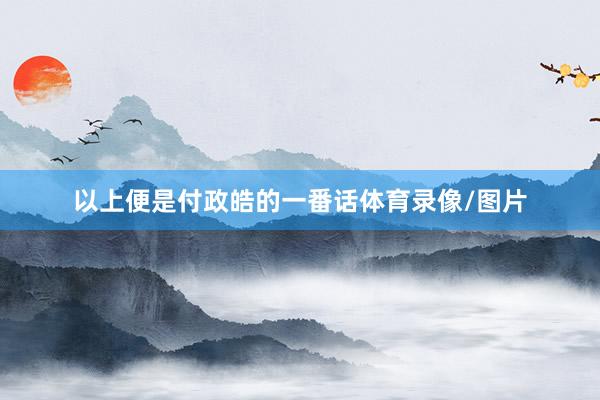 以上便是付政皓的一番话体育录像/图片