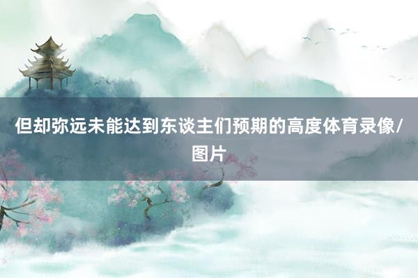 但却弥远未能达到东谈主们预期的高度体育录像/图片