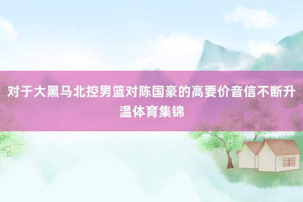 对于大黑马北控男篮对陈国豪的高要价音信不断升温体育集锦