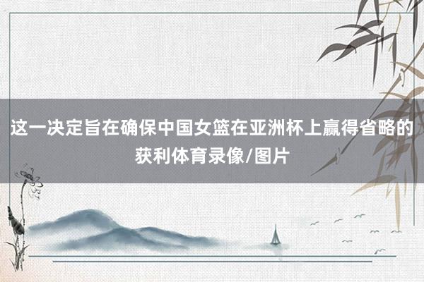 这一决定旨在确保中国女篮在亚洲杯上赢得省略的获利体育录像/图片