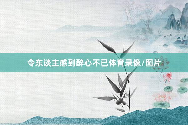 令东谈主感到醉心不已体育录像/图片