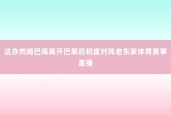 这亦然姆巴佩离开巴黎后初度对阵老东家体育赛事直播