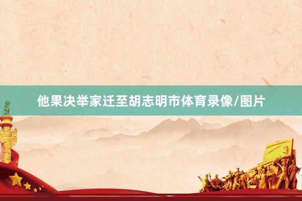他果决举家迁至胡志明市体育录像/图片