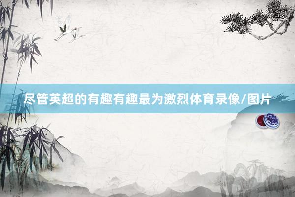尽管英超的有趣有趣最为激烈体育录像/图片