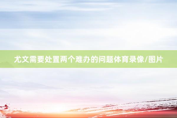 尤文需要处置两个难办的问题体育录像/图片