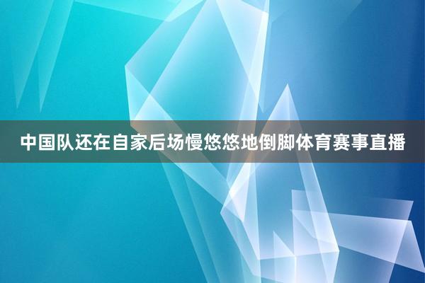 中国队还在自家后场慢悠悠地倒脚体育赛事直播