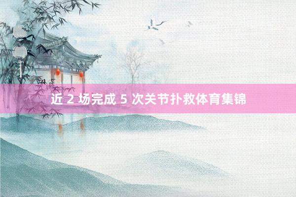 近 2 场完成 5 次关节扑救体育集锦