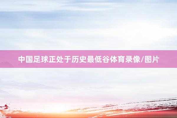 中国足球正处于历史最低谷体育录像/图片