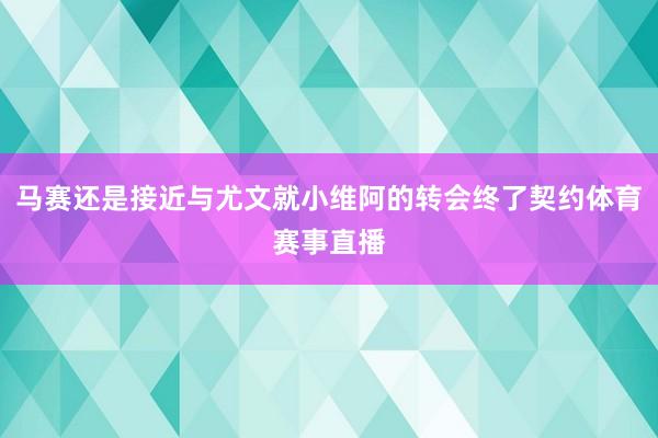 马赛还是接近与尤文就小维阿的转会终了契约体育赛事直播