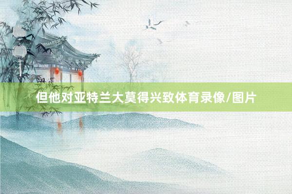 但他对亚特兰大莫得兴致体育录像/图片