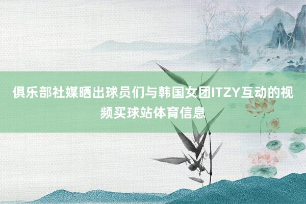 俱乐部社媒晒出球员们与韩国女团ITZY互动的视频买球站体育信息