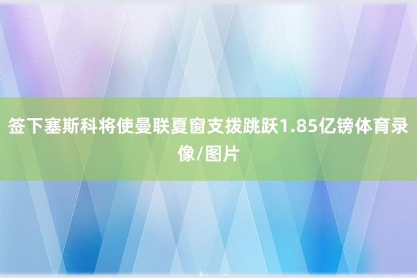 签下塞斯科将使曼联夏窗支拨跳跃1.85亿镑体育录像/图片