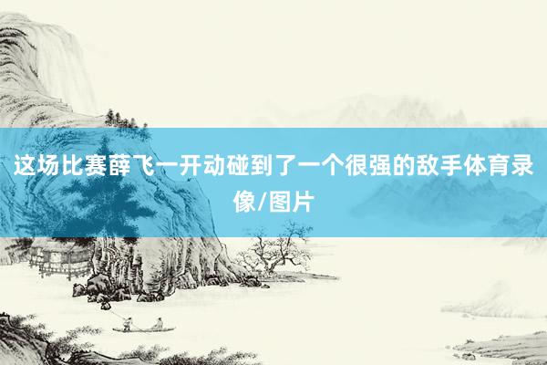 这场比赛薛飞一开动碰到了一个很强的敌手体育录像/图片