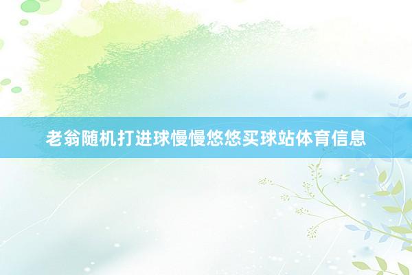 老翁随机打进球慢慢悠悠买球站体育信息