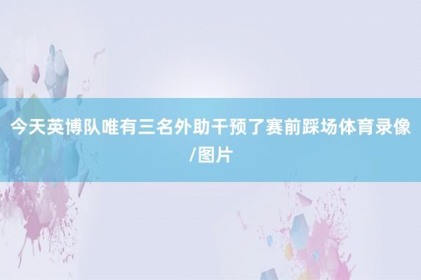 今天英博队唯有三名外助干预了赛前踩场体育录像/图片