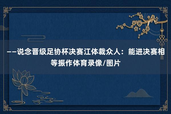 ——说念晋级足协杯决赛江体裁众人：能进决赛相等振作体育录像/图片