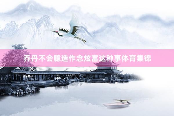 乔丹不会臆造作念炫富这种事体育集锦
