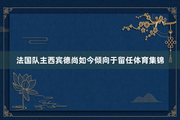 法国队主西宾德尚如今倾向于留任体育集锦
