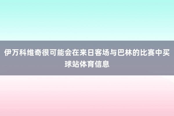 伊万科维奇很可能会在来日客场与巴林的比赛中买球站体育信息