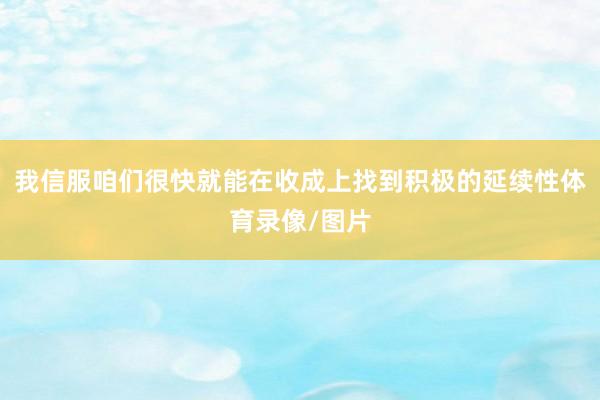 我信服咱们很快就能在收成上找到积极的延续性体育录像/图片