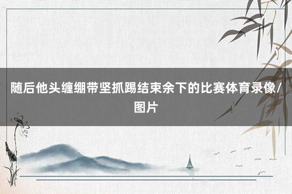 随后他头缠绷带坚抓踢结束余下的比赛体育录像/图片