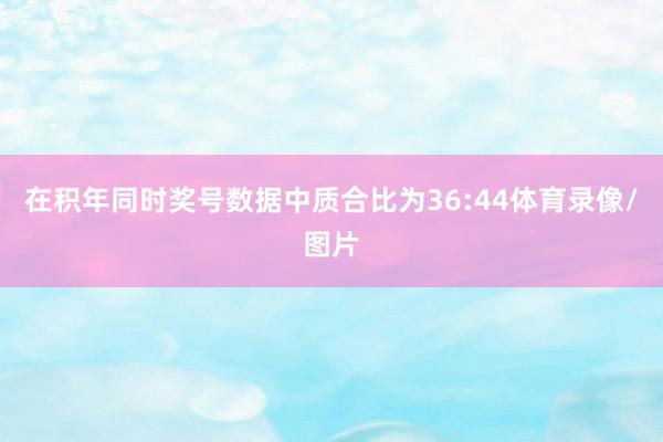在积年同时奖号数据中质合比为36:44体育录像/图片