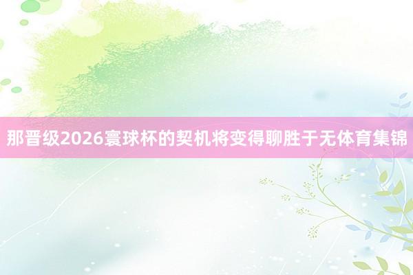 那晋级2026寰球杯的契机将变得聊胜于无体育集锦