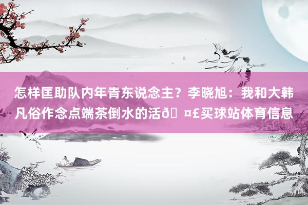 怎样匡助队内年青东说念主？李晓旭：我和大韩凡俗作念点端茶倒水的活🤣买球站体育信息