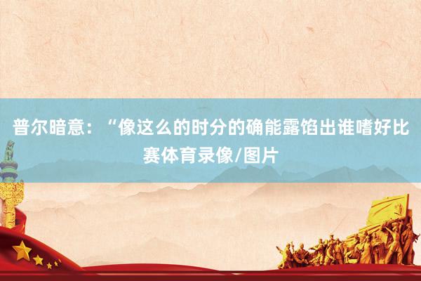 普尔暗意：“像这么的时分的确能露馅出谁嗜好比赛体育录像/图片