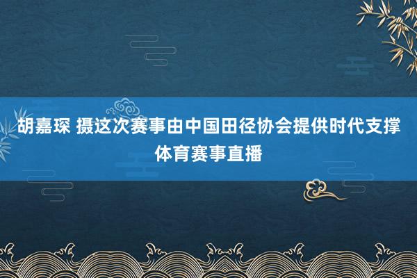 胡嘉琛 摄这次赛事由中国田径协会提供时代支撑体育赛事直播