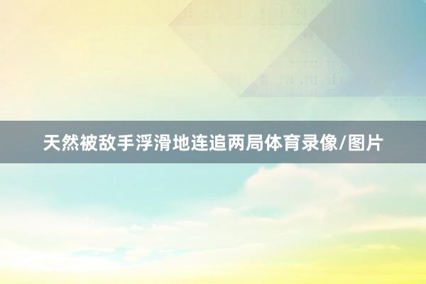 天然被敌手浮滑地连追两局体育录像/图片