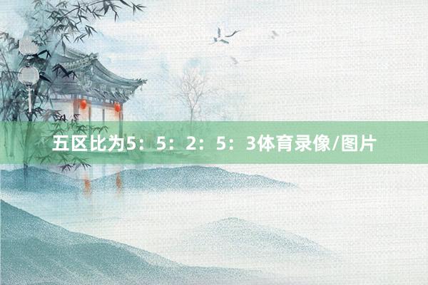 五区比为5：5：2：5：3体育录像/图片