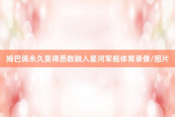 姆巴佩永久莫得悉数融入星河军舰体育录像/图片