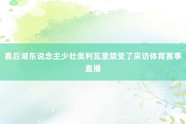 赛后湖东说念主少壮奥利瓦里禁受了采访体育赛事直播