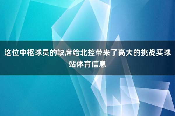 这位中枢球员的缺席给北控带来了高大的挑战买球站体育信息