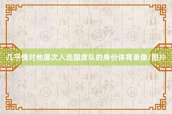 几乎愧对他屡次入选国度队的身份体育录像/图片